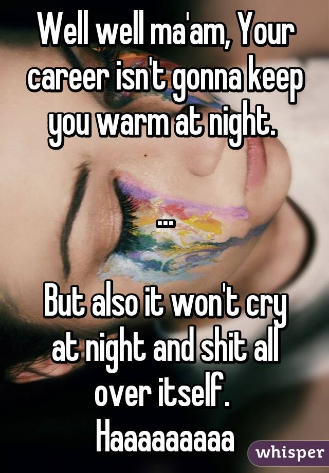 Well well ma'am, Your career isn't gonna keep you warm at night. 

...

But also it won't cry at night and shit all over itself. 
Haaaaaaaaa