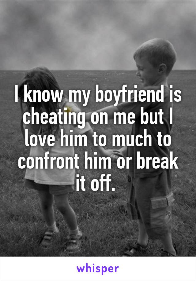 I know my boyfriend is cheating on me but I love him to much to confront him or break it off. 