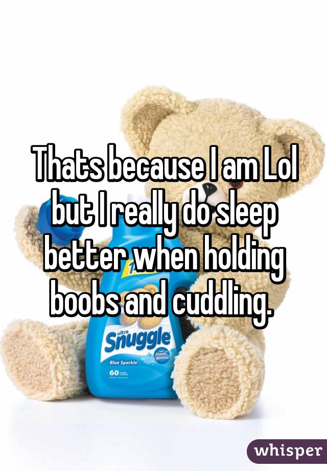 Thats because I am Lol but I really do sleep better when holding boobs and cuddling. 