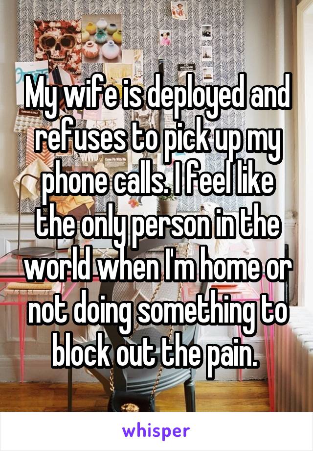 My wife is deployed and refuses to pick up my phone calls. I feel like the only person in the world when I'm home or not doing something to block out the pain. 