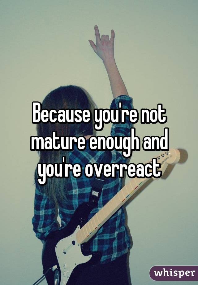 Because you're not mature enough and you're overreact