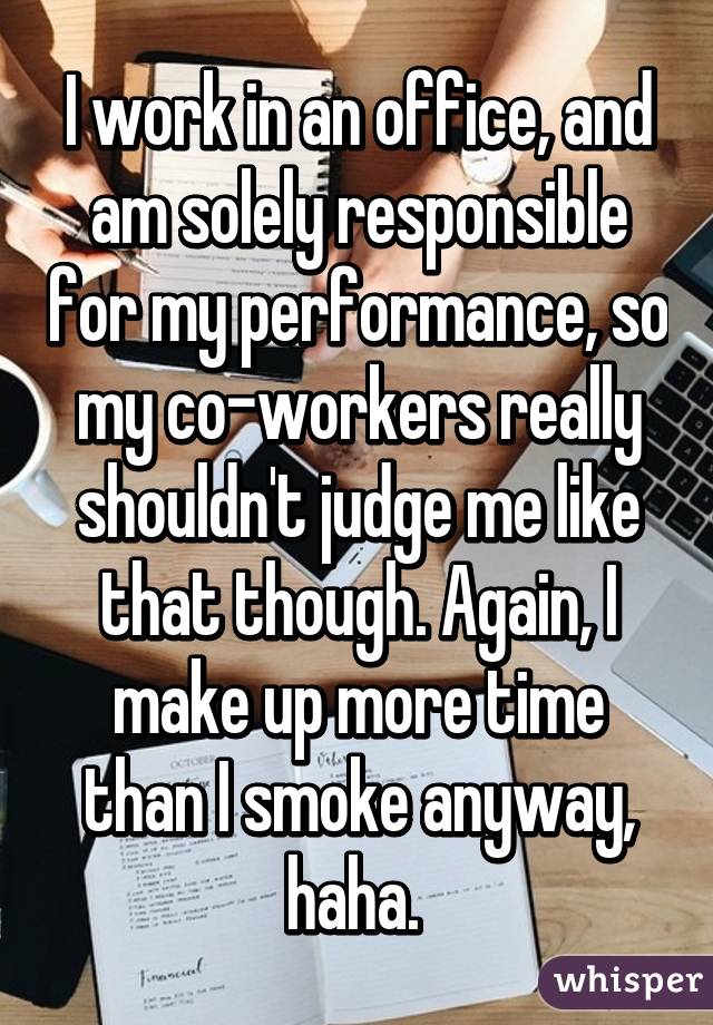 I work in an office, and am solely responsible for my performance, so my co-workers really shouldn't judge me like that though. Again, I make up more time than I smoke anyway, haha. 