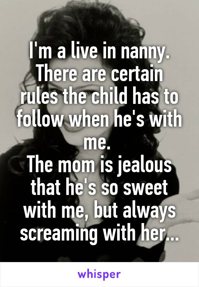 I'm a live in nanny.
There are certain rules the child has to follow when he's with me. 
The mom is jealous that he's so sweet with me, but always screaming with her...