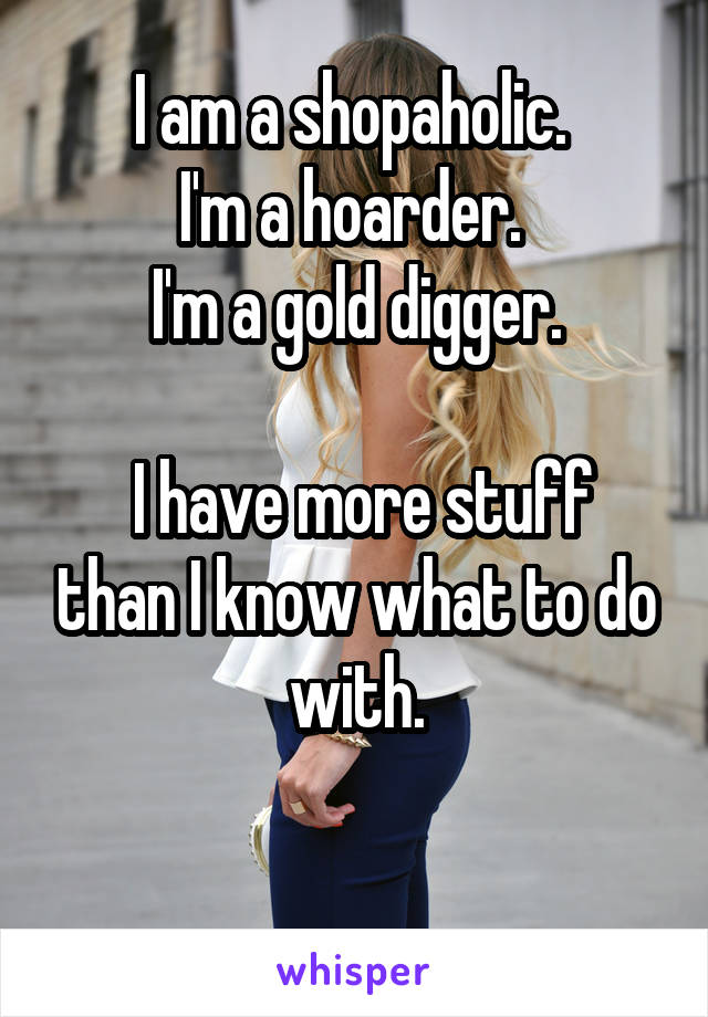 I am a shopaholic. 
I'm a hoarder. 
I'm a gold digger.

 I have more stuff than I know what to do with.

