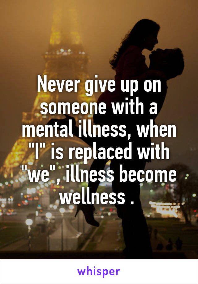 Never give up on someone with a mental illness, when "I" is replaced with "we", illness become wellness . 