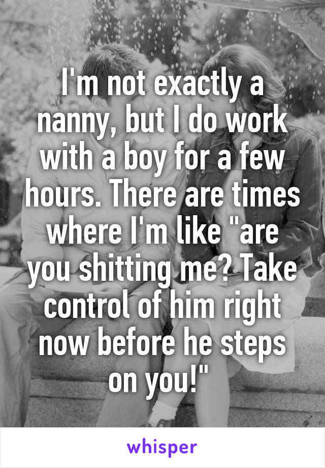 I'm not exactly a nanny, but I do work with a boy for a few hours. There are times where I'm like "are you shitting me? Take control of him right now before he steps on you!" 