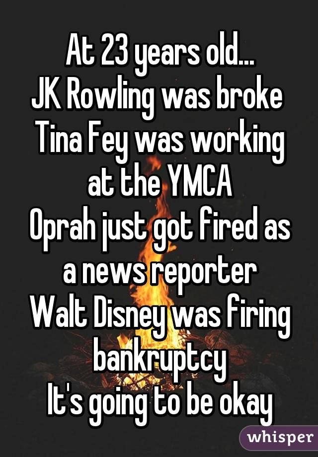 At 23 years old...
JK Rowling was broke 
Tina Fey was working at the YMCA
Oprah just got fired as a news reporter
Walt Disney was firing bankruptcy
It's going to be okay