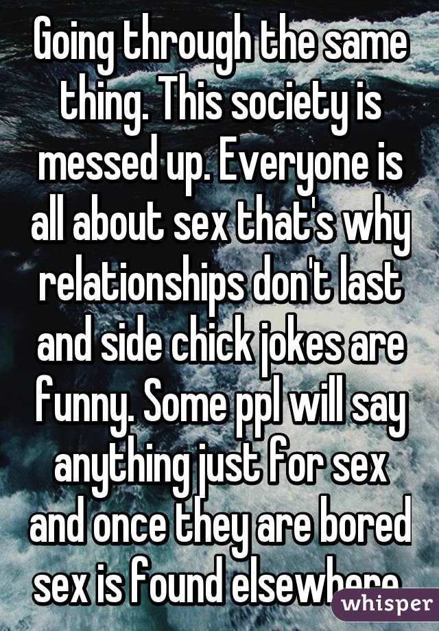 Going through the same thing. This society is messed up. Everyone is all about sex that's why relationships don't last and side chick jokes are funny. Some ppl will say anything just for sex and once they are bored sex is found elsewhere 