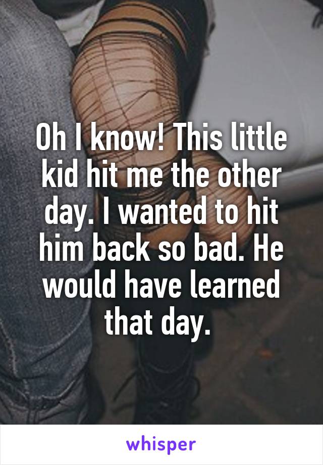 Oh I know! This little kid hit me the other day. I wanted to hit him back so bad. He would have learned that day. 