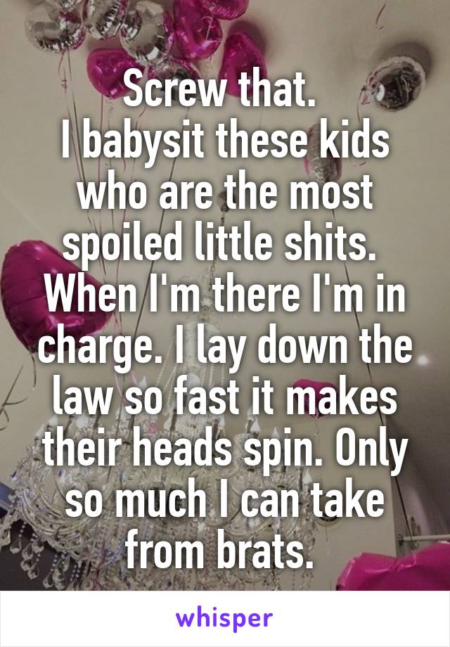 Screw that. 
I babysit these kids who are the most spoiled little shits. 
When I'm there I'm in charge. I lay down the law so fast it makes their heads spin. Only so much I can take from brats. 