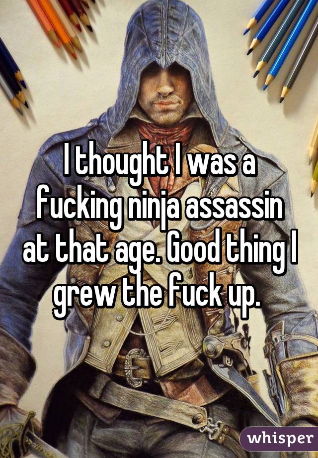 I thought I was a fucking ninja assassin at that age. Good thing I grew the fuck up. 