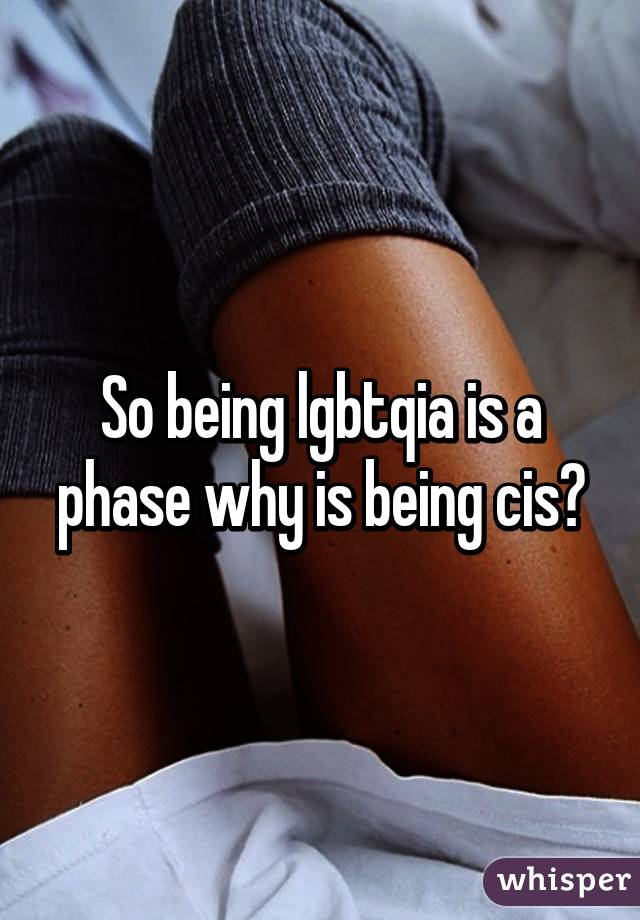 So being lgbtqia is a phase why is being cis?