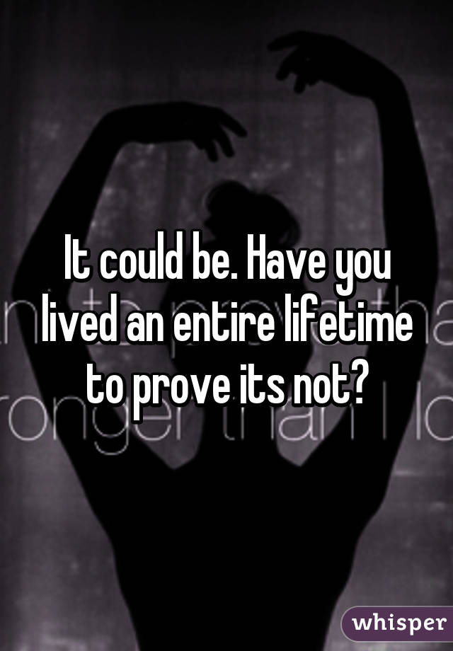 It could be. Have you lived an entire lifetime to prove its not?