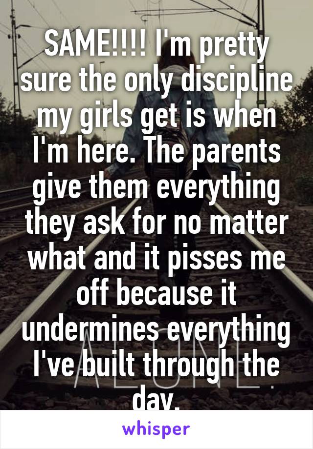 SAME!!!! I'm pretty sure the only discipline my girls get is when I'm here. The parents give them everything they ask for no matter what and it pisses me off because it undermines everything I've built through the day.