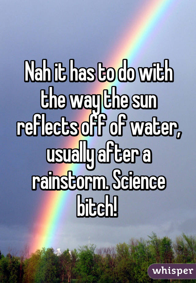 Nah it has to do with the way the sun reflects off of water, usually after a rainstorm. Science bitch! 
