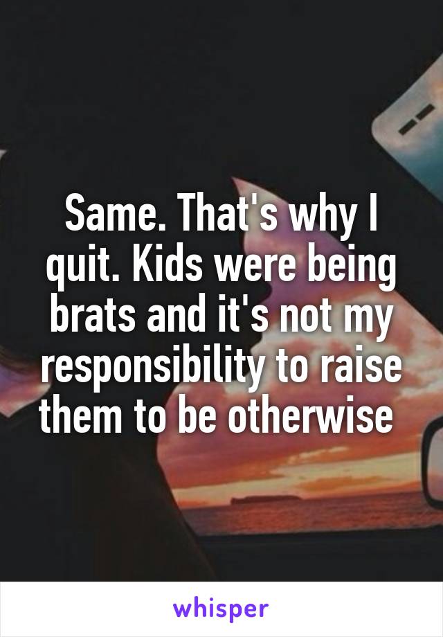 Same. That's why I quit. Kids were being brats and it's not my responsibility to raise them to be otherwise 