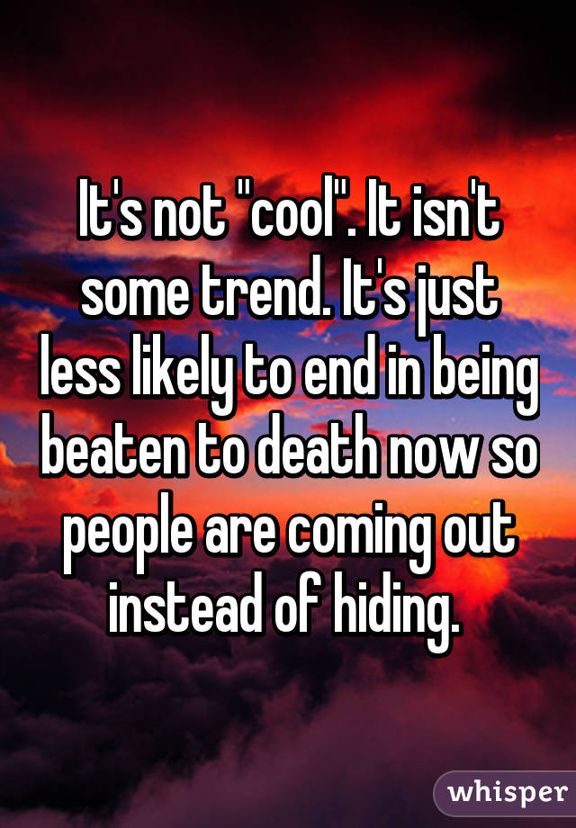It's not "cool". It isn't some trend. It's just less likely to end in being beaten to death now so people are coming out instead of hiding. 