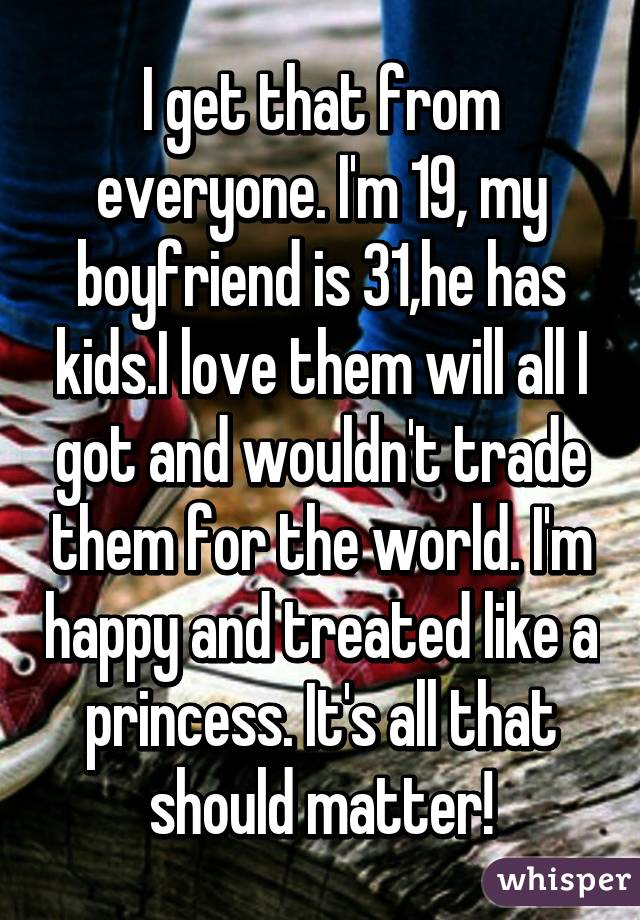 I get that from everyone. I'm 19, my boyfriend is 31,he has kids.I love them will all I got and wouldn't trade them for the world. I'm happy and treated like a princess. It's all that should matter!