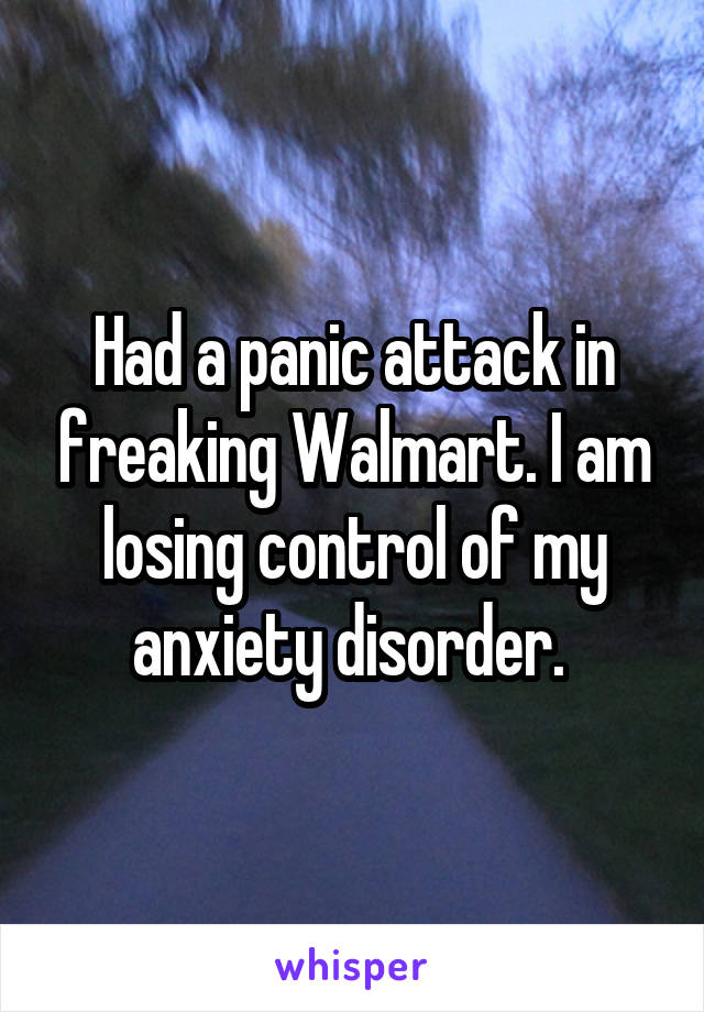 Had a panic attack in freaking Walmart. I am losing control of my anxiety disorder. 