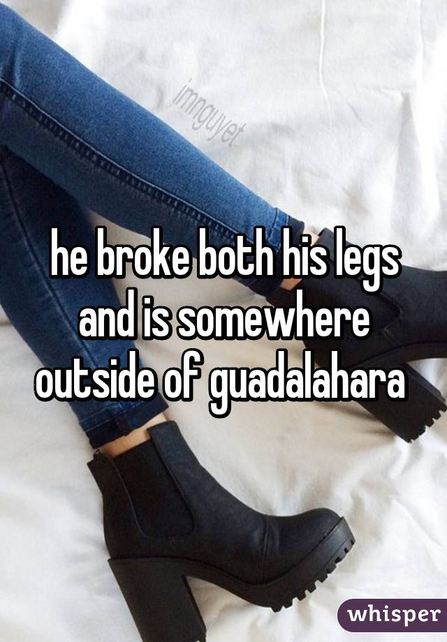 he broke both his legs and is somewhere outside of guadalahara 