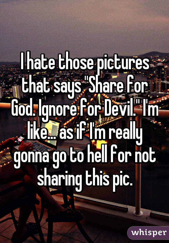 I hate those pictures that says "Share for God. Ignore for Devil." I'm like... as if I'm really gonna go to hell for not sharing this pic.