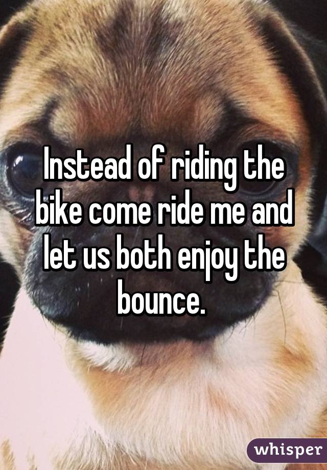 Instead of riding the bike come ride me and let us both enjoy the bounce. 