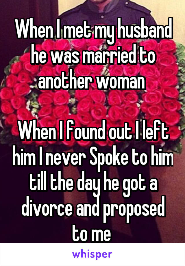 When I met my husband he was married to another woman 

When I found out I left him I never Spoke to him till the day he got a divorce and proposed to me 