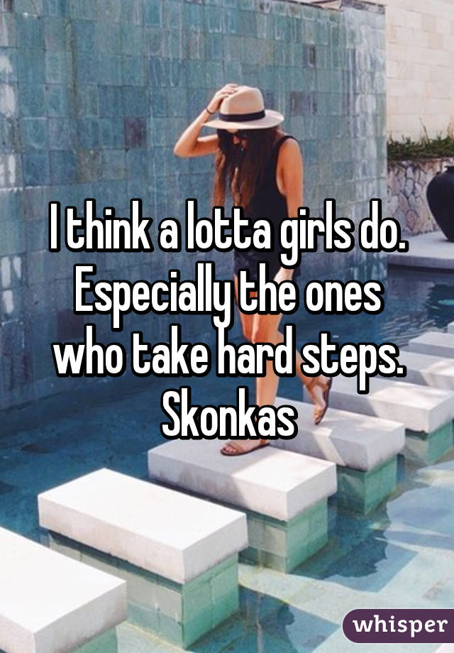 I think a lotta girls do.
Especially the ones who take hard steps.
Skonkas