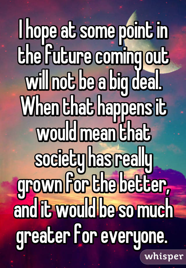 I hope at some point in the future coming out will not be a big deal. When that happens it would mean that society has really grown for the better, and it would be so much greater for everyone. 