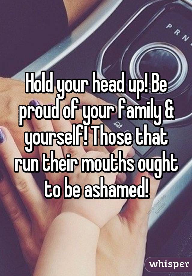 Hold your head up! Be proud of your family & yourself! Those that run their mouths ought to be ashamed!