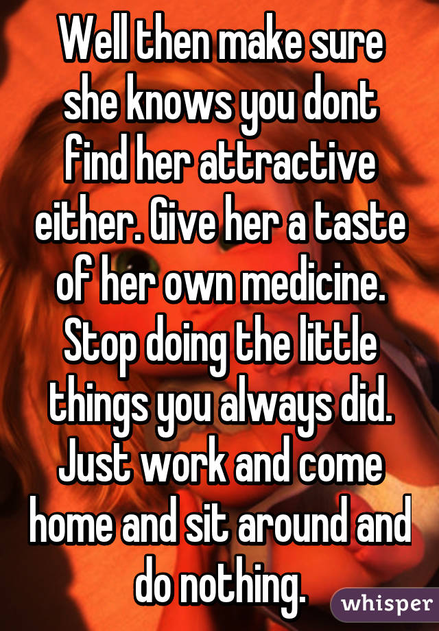 Well then make sure she knows you dont find her attractive either. Give her a taste of her own medicine. Stop doing the little things you always did. Just work and come home and sit around and do nothing.