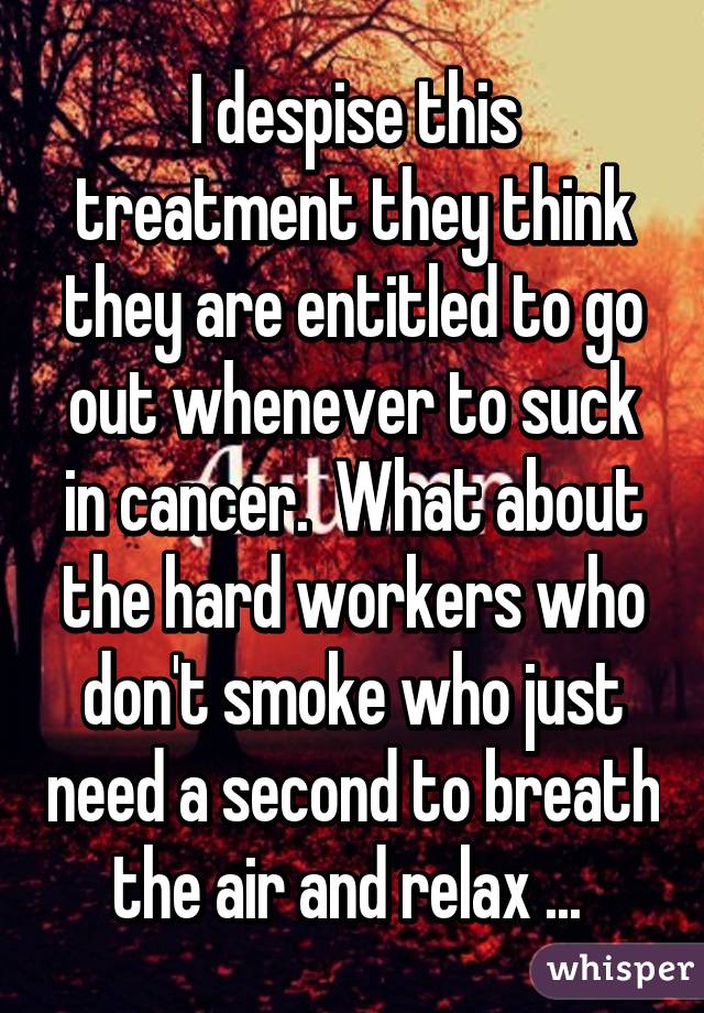 I despise this treatment they think they are entitled to go out whenever to suck in cancer.  What about the hard workers who don't smoke who just need a second to breath the air and relax ... 