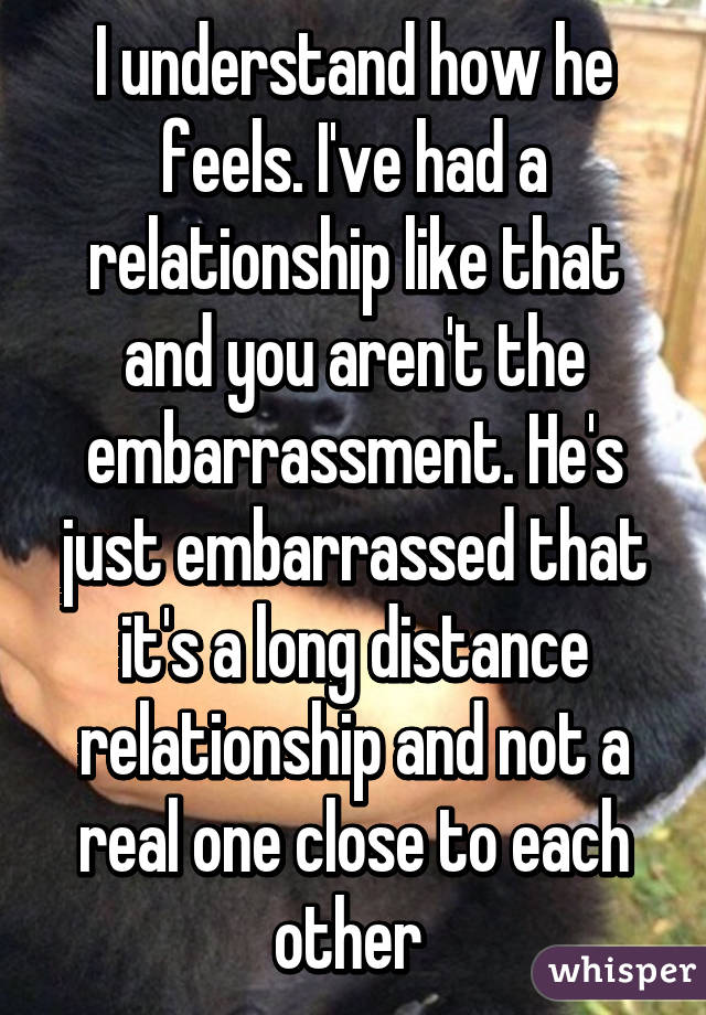 I understand how he feels. I've had a relationship like that and you aren't the embarrassment. He's just embarrassed that it's a long distance relationship and not a real one close to each other 