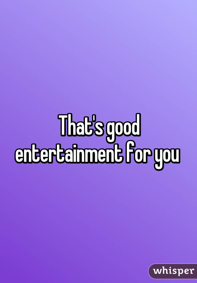 That's good entertainment for you 