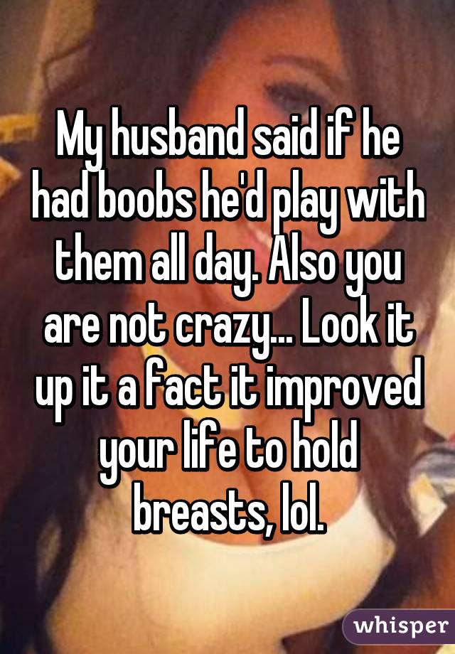 My husband said if he had boobs he'd play with them all day. Also you are not crazy... Look it up it a fact it improved your life to hold breasts, lol.