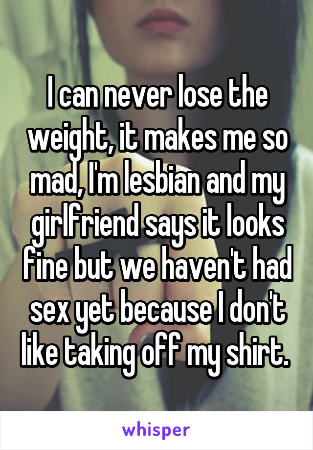 I can never lose the weight, it makes me so mad, I'm lesbian and my girlfriend says it looks fine but we haven't had sex yet because I don't like taking off my shirt. 