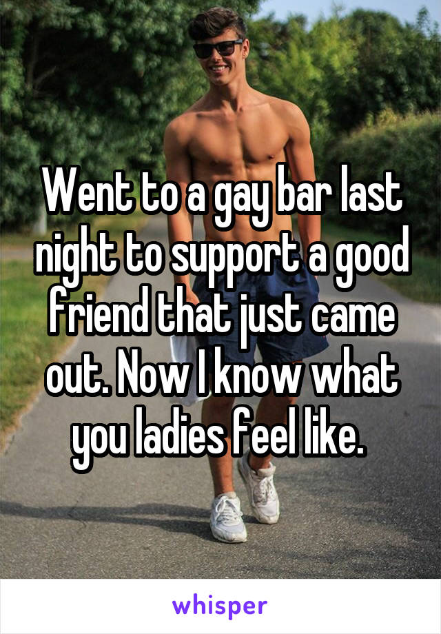Went to a gay bar last night to support a good friend that just came out. Now I know what you ladies feel like. 
