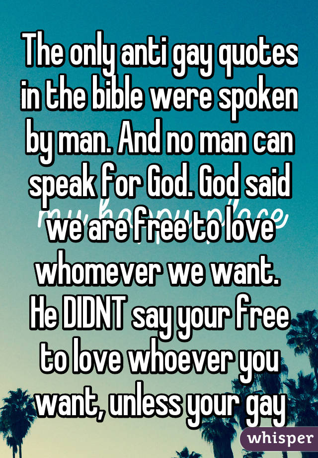 The only anti gay quotes in the bible were spoken by man. And no man can speak for God. God said we are free to love whomever we want.  He DIDNT say your free to love whoever you want, unless your gay