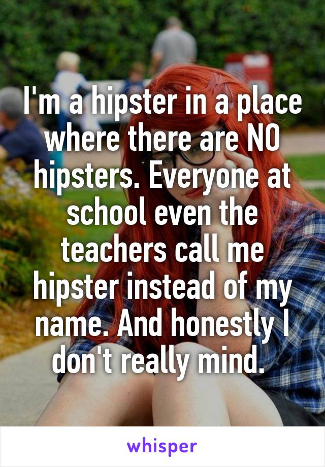 I'm a hipster in a place where there are NO hipsters. Everyone at school even the teachers call me hipster instead of my name. And honestly I don't really mind. 