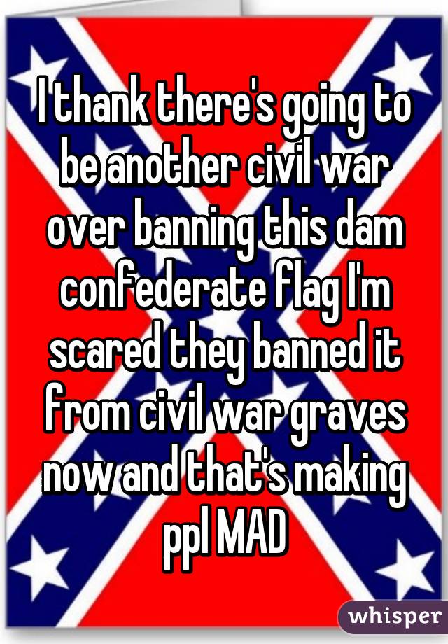 I thank there's going to be another civil war over banning this dam confederate flag I'm scared they banned it from civil war graves now and that's making ppl MAD