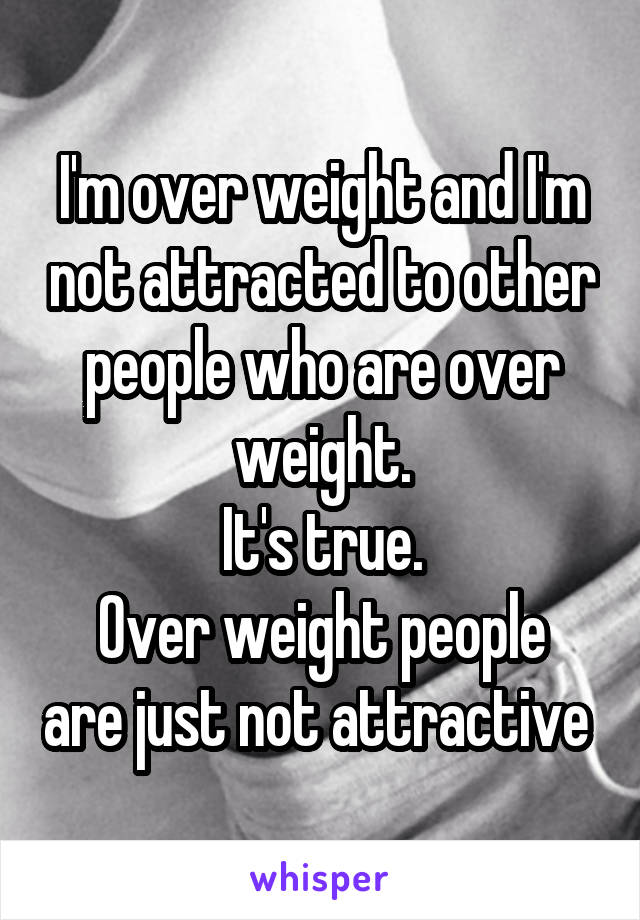 I'm over weight and I'm not attracted to other people who are over weight.
It's true.
Over weight people are just not attractive 