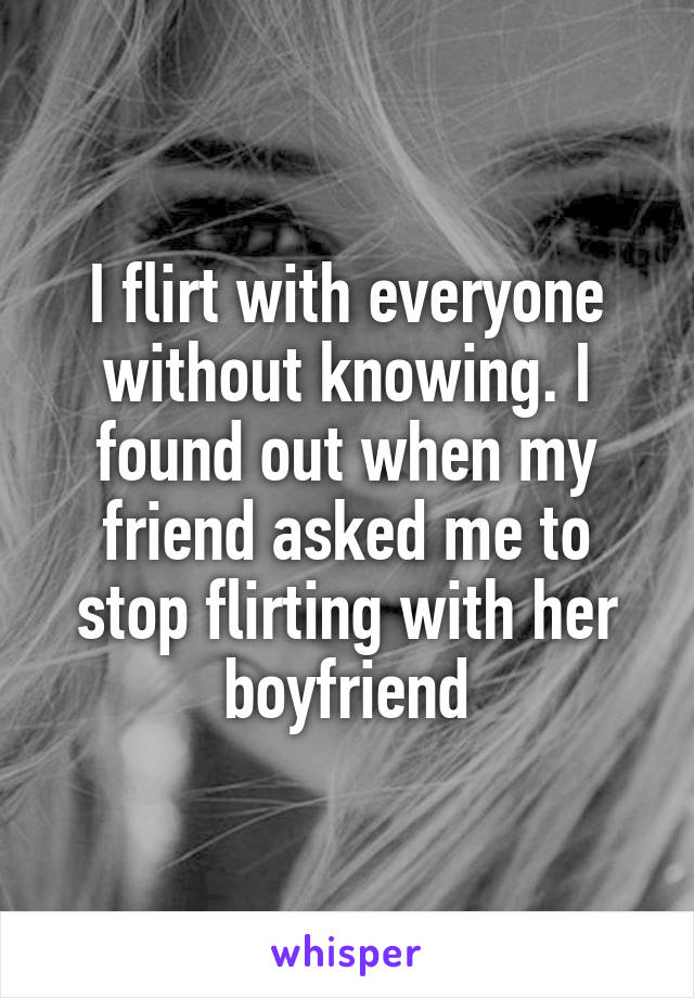 I flirt with everyone without knowing. I found out when my friend asked me to stop flirting with her boyfriend