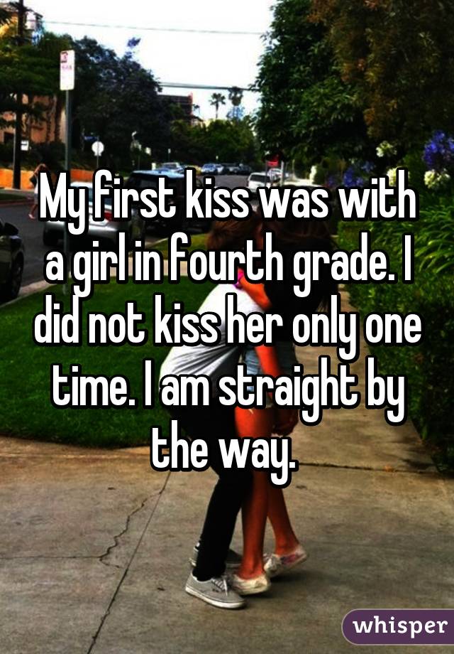 My first kiss was with a girl in fourth grade. I did not kiss her only one time. I am straight by the way. 
