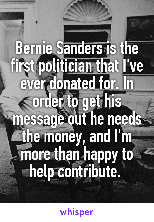 Bernie Sanders is the first politician that I've ever donated for. In order to get his message out he needs the money, and I'm more than happy to help contribute. 