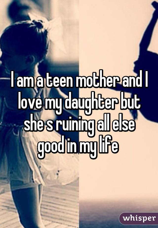 I am a teen mother and I love my daughter but she s ruining all else good in my life 