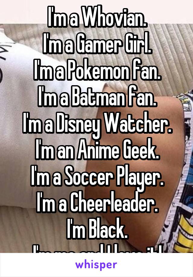 I'm a Whovian.
I'm a Gamer Girl.
I'm a Pokemon fan.
I'm a Batman fan.
I'm a Disney Watcher.
I'm an Anime Geek.
I'm a Soccer Player.
I'm a Cheerleader.
I'm Black.
I'm me and I love it!