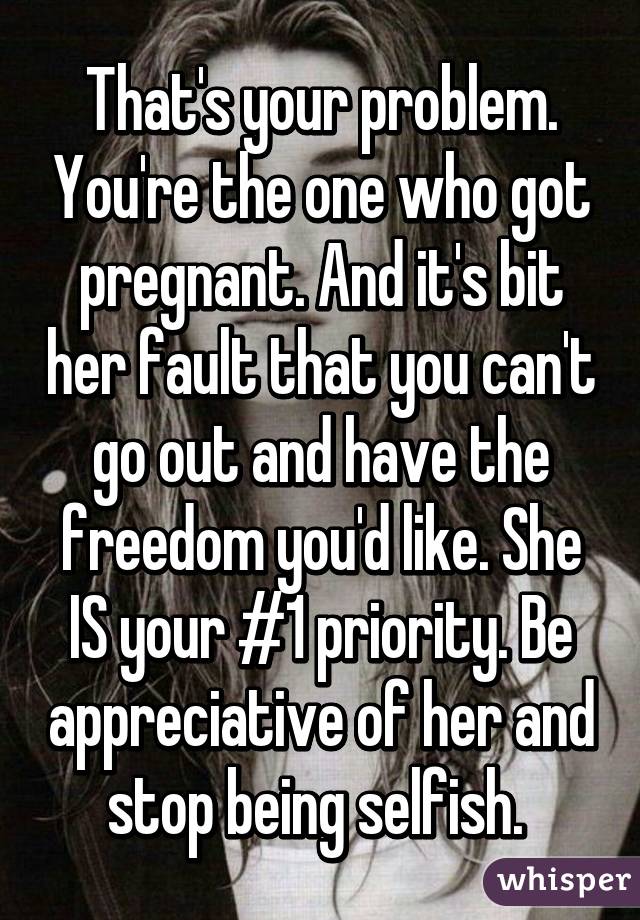 That's your problem. You're the one who got pregnant. And it's bit her fault that you can't go out and have the freedom you'd like. She IS your #1 priority. Be appreciative of her and stop being selfish. 