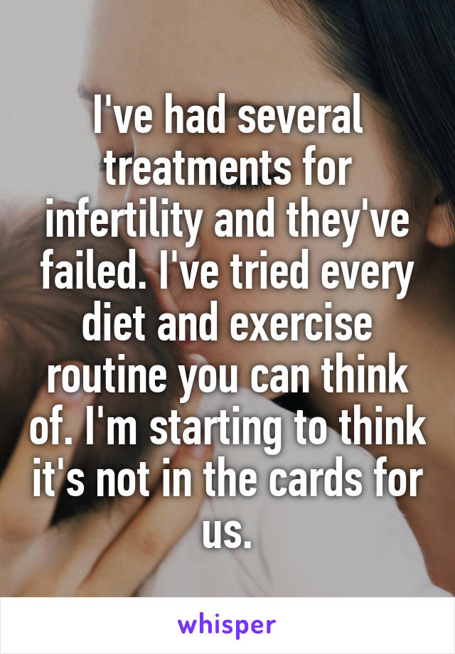 I've had several treatments for infertility and they've failed. I've tried every diet and exercise routine you can think of. I'm starting to think it's not in the cards for us.