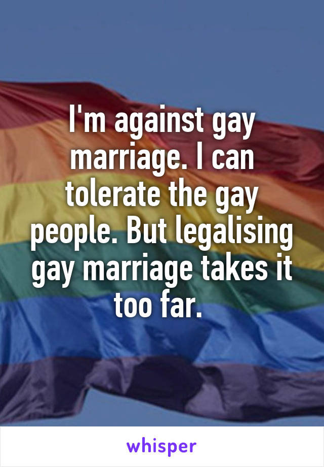I'm against gay marriage. I can tolerate the gay people. But legalising gay marriage takes it too far. 

