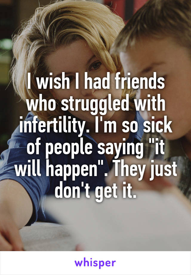 I wish I had friends who struggled with infertility. I'm so sick of people saying "it will happen". They just don't get it.